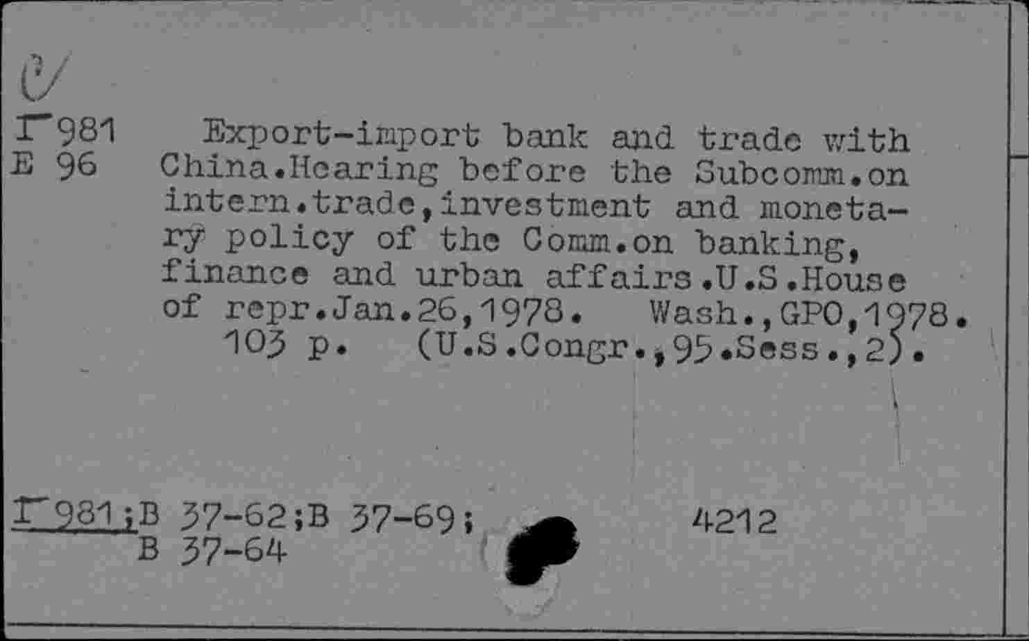 ﻿081
E 96
Export-import bank and trade with China.Hearing before the Subcomm.on intern.trade,investment and monetary policy of the Comm.on banking, finance and urban affairs.U.S.House of repr.Jan.26,1978. Wash.,GPO,1978.
105 p. (U.S.Congr.j95«Sess.,2>.
r98l ;B 57-62;B 57-69;
B 57-64
4212